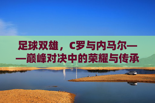足球双雄,C罗与内马尔——巅峰对决中的荣耀与传承,足球双雄,C罗与内马尔——巅峰对决中的荣耀与传承