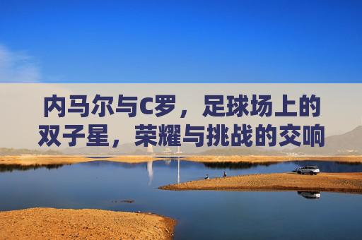 内马尔与C罗，足球场上的双子星，荣耀与挑战的交响