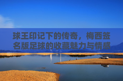 球王印记下的传奇，梅西签名版足球的收藏魅力与情感价值，球王印记下的传奇，梅西签名版足球的收藏魅力与情感价值
