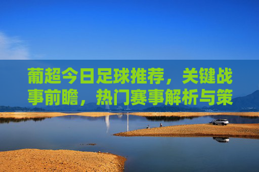 葡超今日足球推荐，关键战事前瞻，热门赛事解析与策略指南，葡超今日足球推荐，关键战事前瞻与热门赛事解析策略指南