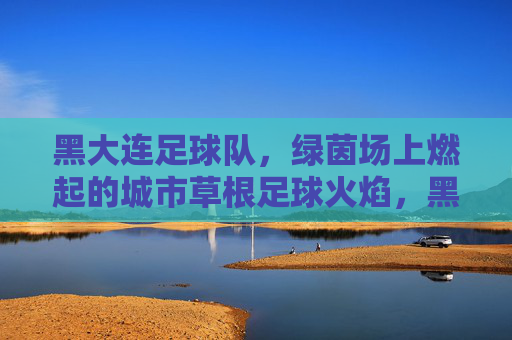 黑大连足球队，绿茵场上燃起的城市草根足球火焰，黑大连足球队，绿茵场上燃起的城市草根足球火焰