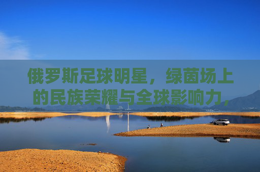 俄罗斯足球明星，绿茵场上的民族荣耀与全球影响力，俄罗斯足球明星，绿茵场上的民族荣耀与全球影响力