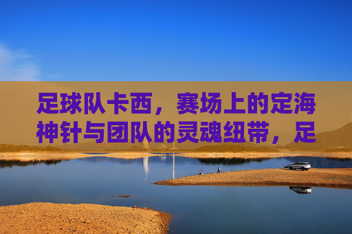 足球队卡西，赛场上的定海神针与团队的灵魂纽带，足球队卡西，赛场上的定海神针与团队的灵魂纽带