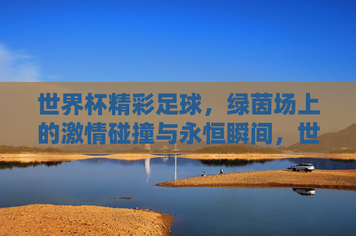 世界杯精彩足球,绿茵场上的激情碰撞与永恒瞬间,世界杯精彩足球,绿茵场上的激情碰撞与永恒瞬间