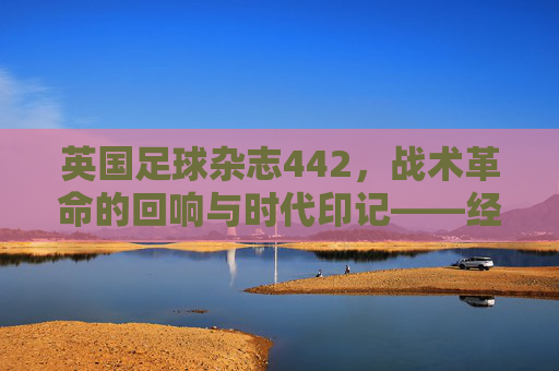 英国足球杂志442,战术革命的回响与时代印记——经典阵型的历史脉络与当代价值,英国足球杂志442,战术革命的回响与时代印记——经典阵型的历史脉络与当代价值