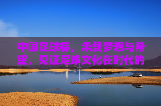 中国足球标，承载梦想与希望，见证足球文化在时代的脉动，中国足球标，承载梦想与希望，见证足球文化时代脉动