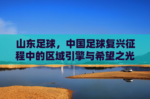山东足球，中国足球复兴征程中的区域引擎与希望之光，山东足球，中国足球复兴征程中的区域引擎与希望之光