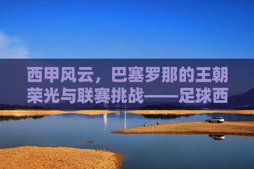西甲风云,巴塞罗那的王朝荣光与联赛挑战——足球西甲对巴萨的深度解析,西甲风云,巴塞罗那的王朝荣光与联赛挑战——足球西甲对巴萨的深度解析