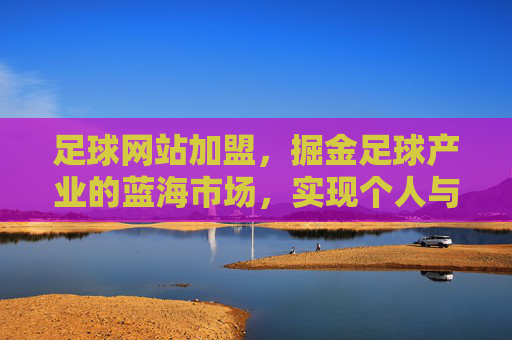 足球网站加盟，掘金足球产业的蓝海市场，实现个人与品牌的双向赋能，足球网站加盟，掘金足球产业蓝海市场，实现个人与品牌的双向赋能