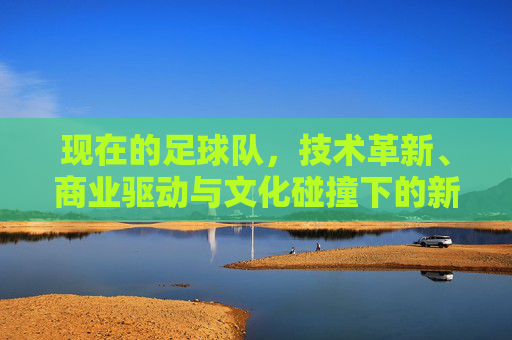 现在的足球队，技术革新、商业驱动与文化碰撞下的新生态，技术革新、商业驱动与文化碰撞下的足球队新生态