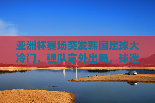 亚洲杯赛场突发韩国足球大冷门,强队意外出局,球迷热议背后是哪些深层次原因?亚洲杯韩国强队意外出局,大冷门背后的深层次原因探析