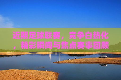 近期足球联赛,竞争白热化,精彩瞬间与焦点赛事回顾,近期足球联赛白热化,精彩瞬间与焦点赛事回顾