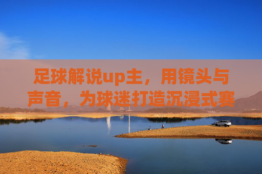 足球解说up主,用镜头与声音,为球迷打造沉浸式赛场体验,足球解说up主,镜头与声音共筑沉浸式赛场体验