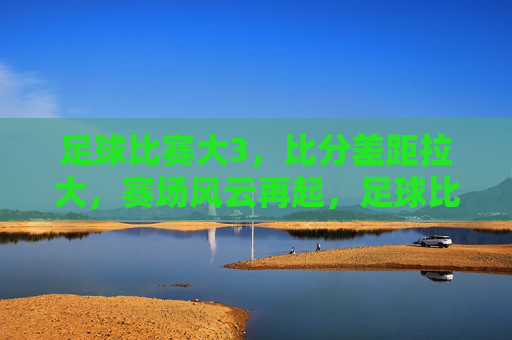 足球比赛大3,比分差距拉大,赛场风云再起,足球比赛比分差距拉大,赛场风云再起
