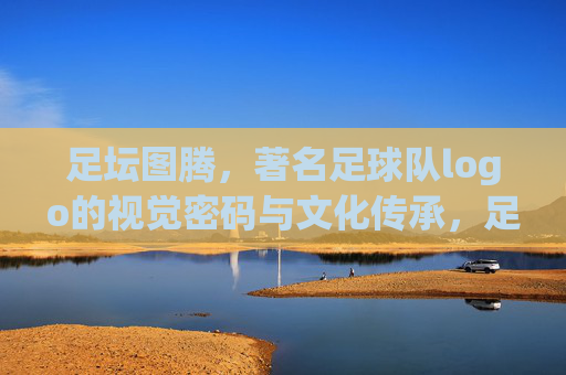 足坛图腾，著名足球队logo的视觉密码与文化传承，足坛图腾，著名足球队logo的视觉密码与文化传承