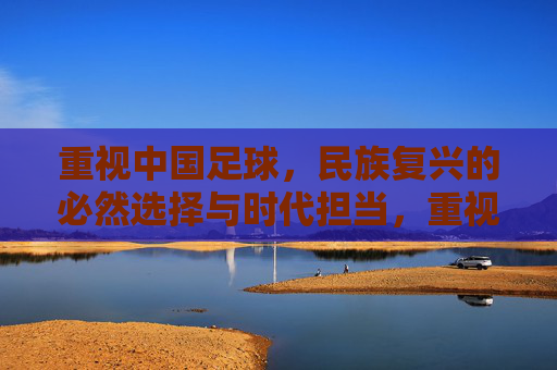 重视中国足球,民族复兴的必然选择与时代担当,重视中国足球,民族复兴的必然选择与时代担当