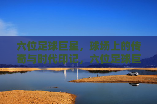 六位足球巨星，球场上的传奇与时代印记，六位足球巨星，球场上的传奇与时代印记