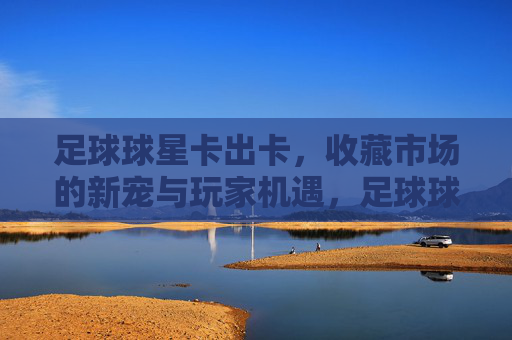 足球球星卡出卡,收藏市场的新宠与玩家机遇,足球球星卡出卡,收藏市场的新宠与玩家机遇