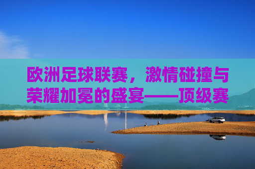 欧洲足球联赛，激情碰撞与荣耀加冕的盛宴——顶级赛事的魅力与时代变迁，欧洲足球联赛，激情碰撞与荣耀加冕的盛宴——顶级赛事的魅力与时代变迁