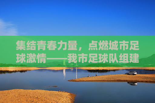 集结青春力量，点燃城市足球激情——我市足球队组建工作全面铺开，集结青春力量，点燃城市足球激情——我市足球队组建工作全面铺开