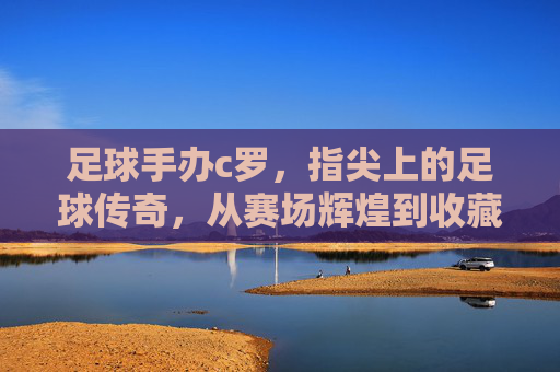 足球手办c罗,指尖上的足球传奇,从赛场辉煌到收藏界的潮流符号,足球手办c罗,指尖上的足球传奇,从赛场辉煌到收藏界的潮流符号