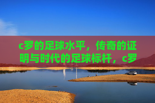 c罗的足球水平,传奇的证明与时代的足球标杆,c罗的足球水平,传奇的证明与时代的足球标杆