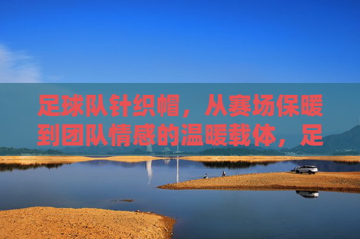 足球队针织帽，从赛场保暖到团队情感的温暖载体，足球队针织帽，从赛场保暖到团队情感的温暖载体