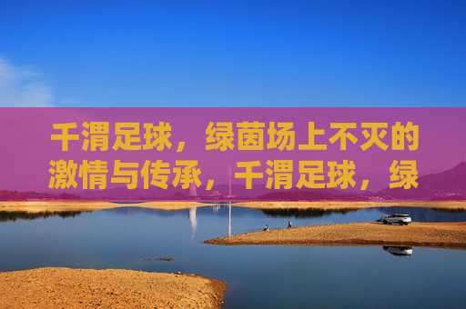 千渭足球，绿茵场上不灭的激情与传承，千渭足球，绿茵场上不灭的激情与传承