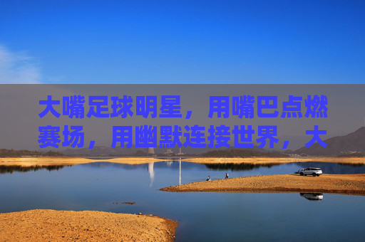 大嘴足球明星,用嘴巴点燃赛场,用幽默连接世界,大嘴足球明星,用嘴巴点燃赛场,以幽默连接世界