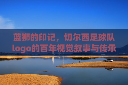 蓝狮的印记,切尔西足球队logo的百年视觉叙事与传承,蓝狮的印记,切尔西足球队logo的百年视觉叙事与传承