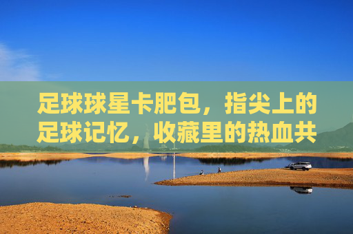 足球球星卡肥包，指尖上的足球记忆，收藏里的热血共鸣，足球球星卡肥包，指尖上的足球记忆，收藏里的热血共鸣
