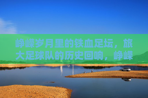 峥嵘岁月里的铁血足坛,旅大足球队的历史回响,峥嵘岁月里的铁血足坛,旅大足球队的历史回响
