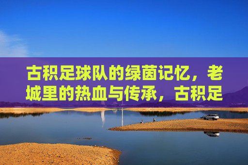 古积足球队的绿茵记忆,老城里的热血与传承,古积足球队的绿茵记忆,老城里的热血与传承