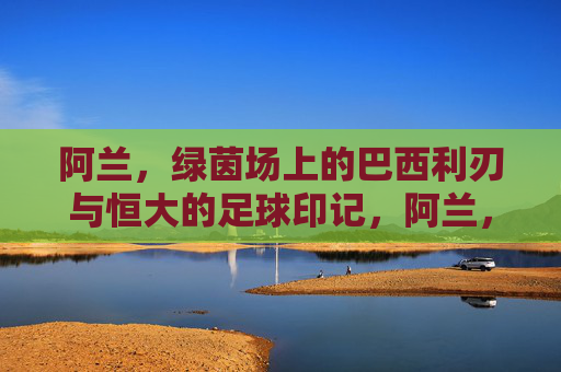 阿兰，绿茵场上的巴西利刃与恒大的足球印记，阿兰，绿茵场上的巴西利刃与恒大的足球印记