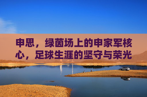 申思，绿茵场上的申家军核心，足球生涯的坚守与荣光，申思，绿茵场上的申家军核心，足球生涯的坚守与荣光