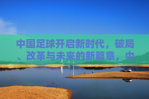 中国足球开启新时代,破局、改革与未来的新篇章,中国足球新时代,破局、改革与未来新篇章