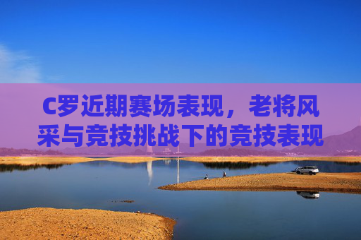 C罗近期赛场表现，老将风采与竞技挑战下的竞技表现分析，C罗近期赛场表现，老将风采与竞技挑战下的竞技表现分析
