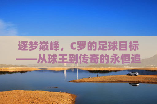 逐梦巅峰，C罗的足球目标——从球王到传奇的永恒追求，逐梦巅峰，C罗的足球目标——从球王到传奇的永恒追求