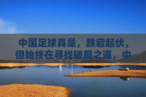 中国足球真是，跌宕起伏，但始终在寻找破局之道，中国足球，跌宕起伏，始终在寻找破局之道
