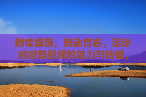 燃情绿茵,舞动青春,足球啦啦舞视频的魅力与传播,燃情绿茵,舞动青春,足球啦啦舞视频的魅力与传播