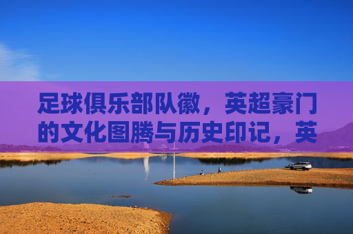 足球俱乐部队徽，英超豪门的文化图腾与历史印记，英超豪门队徽，文化图腾与历史印记