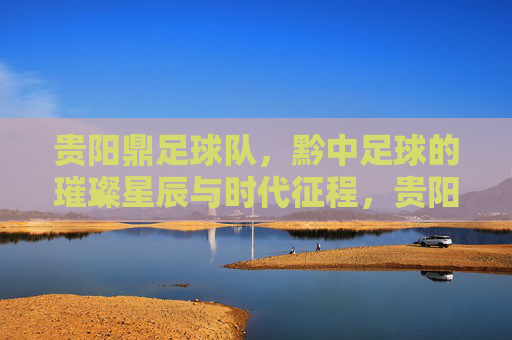 贵阳鼎足球队，黔中足球的璀璨星辰与时代征程，贵阳鼎足球队，黔中足球的璀璨星辰与时代征程