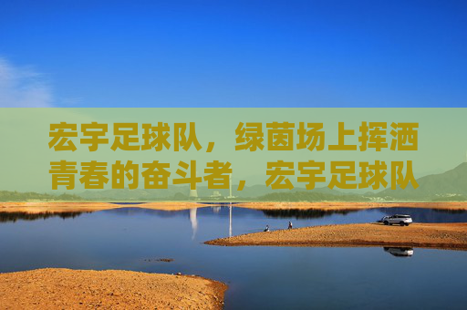 宏宇足球队，绿茵场上挥洒青春的奋斗者，宏宇足球队，绿茵场上挥洒青春的奋斗者