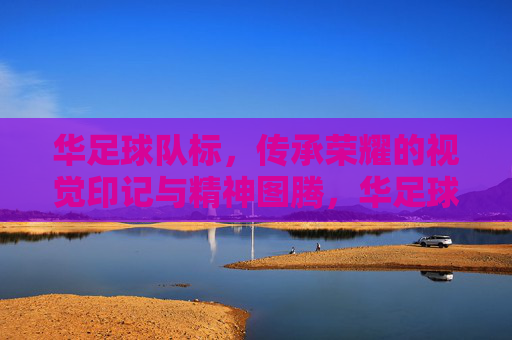 华足球队标，传承荣耀的视觉印记与精神图腾，华足球队标，传承荣耀的视觉印记与精神图腾