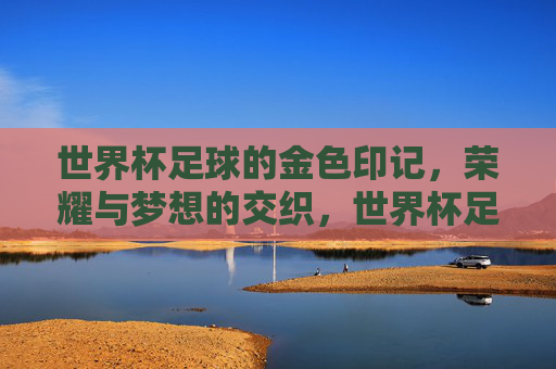 世界杯足球的金色印记，荣耀与梦想的交织，世界杯足球的金色印记，荣耀与梦想的交织