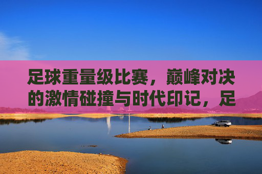 足球重量级比赛，巅峰对决的激情碰撞与时代印记，足球重量级比赛，巅峰对决的激情碰撞与时代印记
