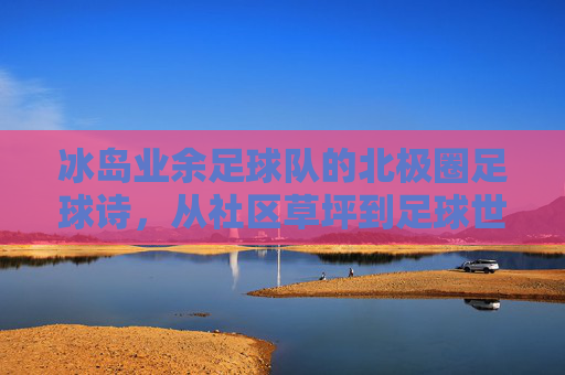 冰岛业余足球队的北极圈足球诗，从社区草坪到足球世界的意外闪光，冰岛业余足球队的北极圈足球诗，从社区草坪到足球世界的意外闪光