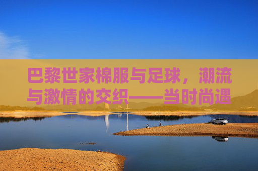 巴黎世家棉服与足球,潮流与激情的交织——当时尚遇上体育的热血,巴黎世家棉服与足球,潮流与激情的交织——当时尚遇上体育的热血