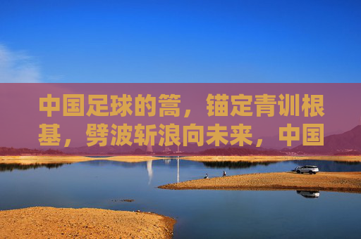 中国足球的篙,锚定青训根基,劈波斩浪向未来,中国足球的篙,锚定青训根基,劈波斩浪向未来