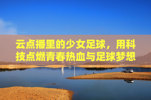 云点播里的少女足球,用科技点燃青春热血与足球梦想,云点播里的少女足球,用科技点燃青春热血与足球梦想